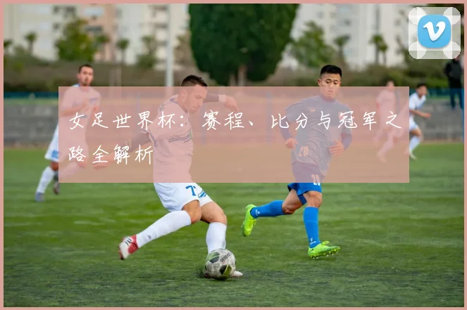 女足世界杯：赛程、比分与冠军之路全解析