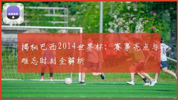 揭秘巴西2014世界杯：赛事亮点与难忘时刻全解析