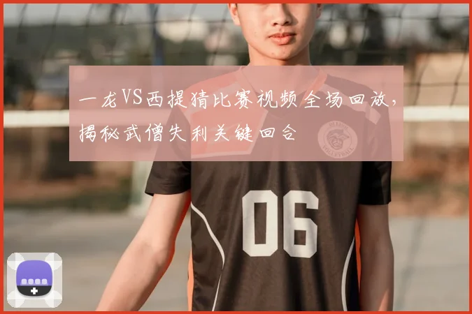 一龙VS西提猜比赛视频全场回放，揭秘武僧失利关键回合