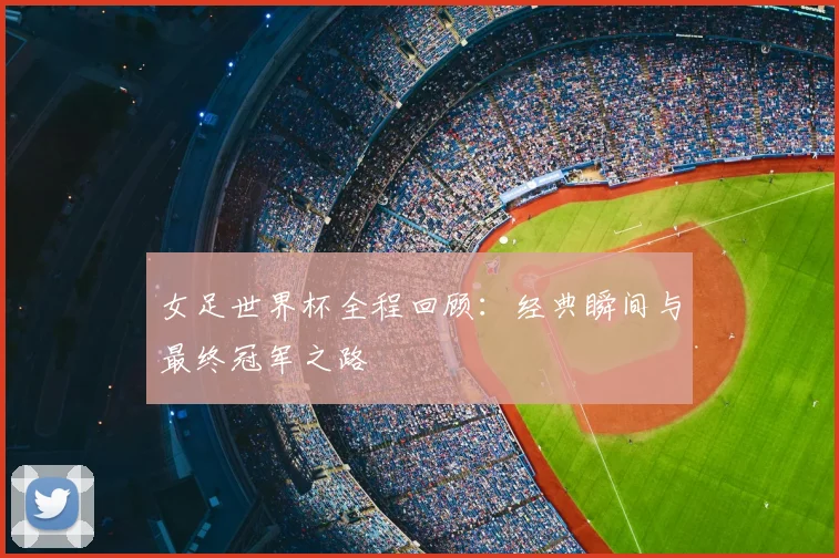 女足世界杯全程回顾：经典瞬间与最终冠军之路