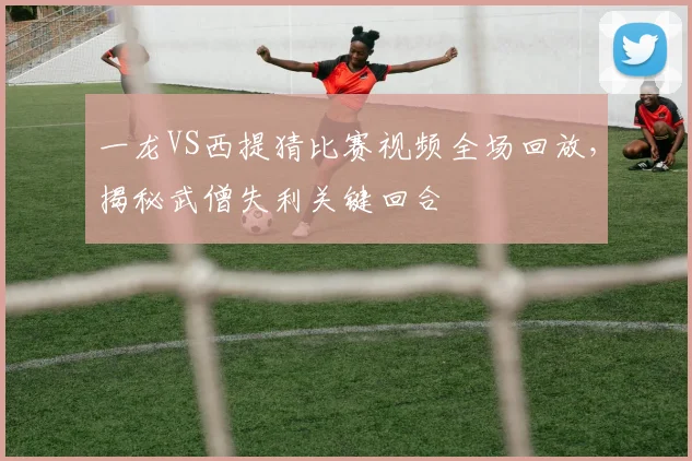 一龙VS西提猜比赛视频全场回放，揭秘武僧失利关键回合