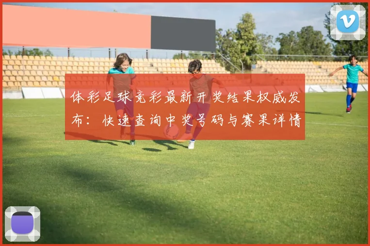 体彩足球竞彩最新开奖结果权威发布:快速查询中奖号码与赛果详情