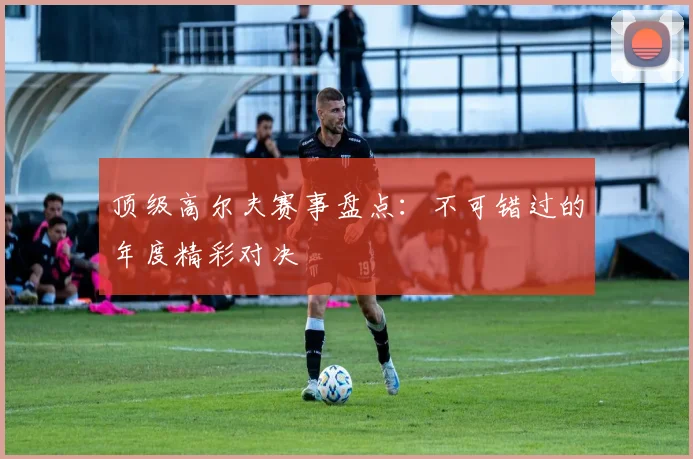 顶级高尔夫赛事盘点：不可错过的年度精彩对决