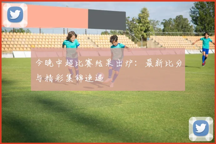 今晚中超比赛结果出炉:最新比分与精彩集锦速递